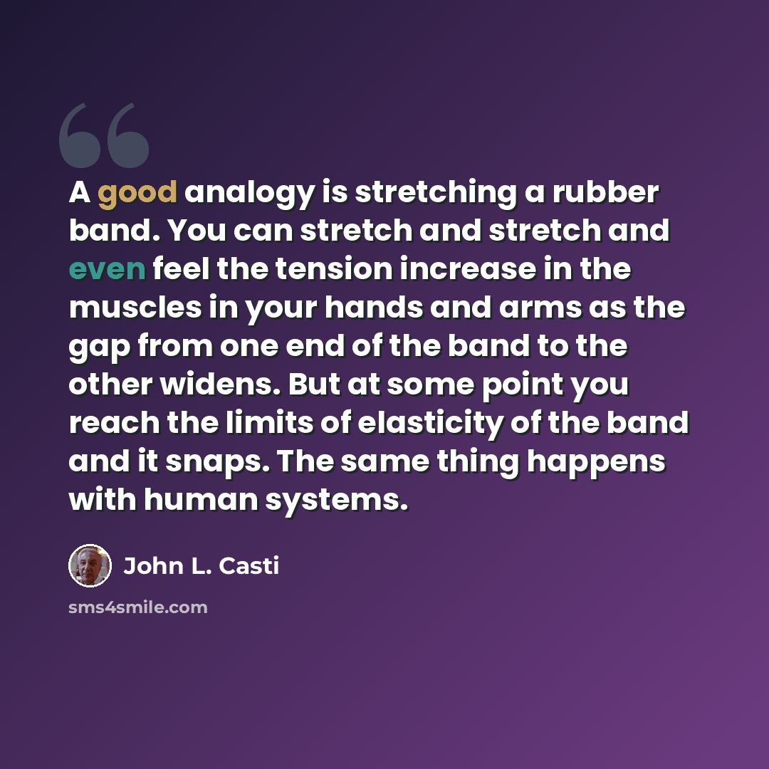 “A good analogy is stretching a rubber band. You can stretch and stretch and even feel the tension increase in the muscles in your hands and arms as the gap from one end of the band to the other widens. But at some point you reach the limits of elasticity of the band and it snaps. The same thing…” quote by John L. Casti
