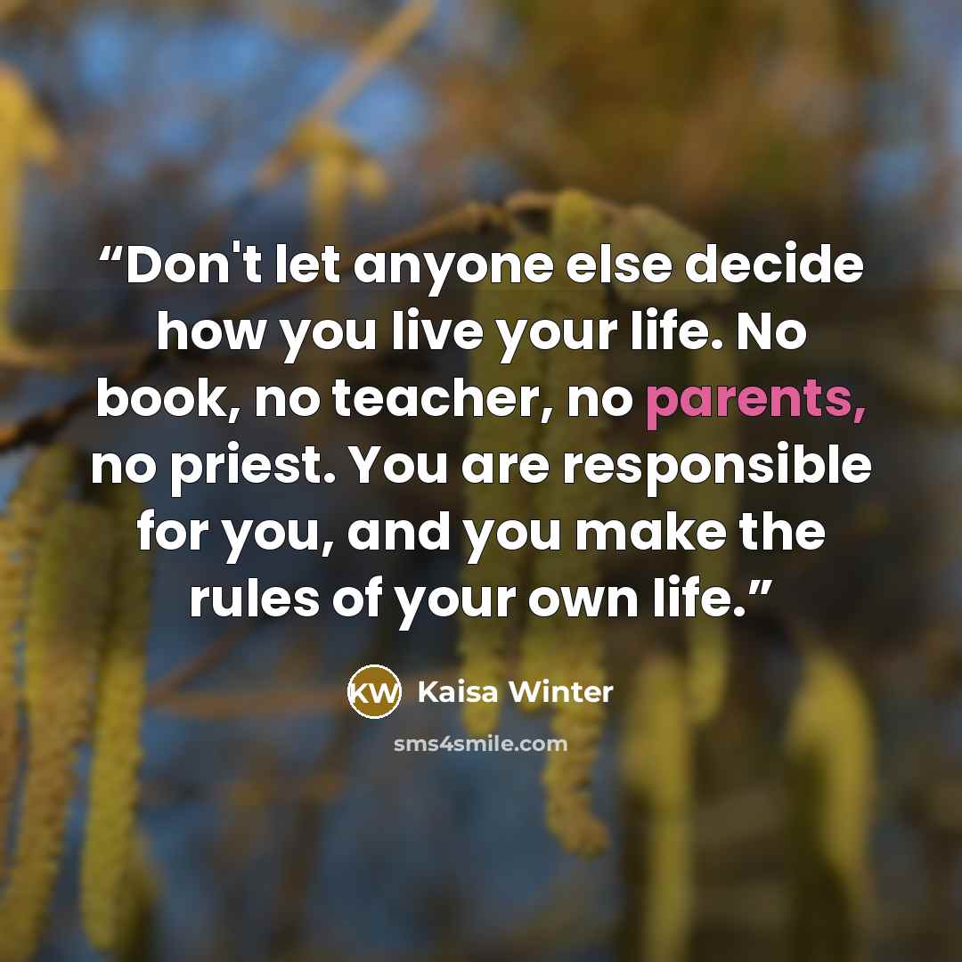 “Don't let anyone else decide how you live your life. No book, no teacher, no parents, no priest. You are responsible for you, and you make the rules of your own life.” quote by Kaisa Winter