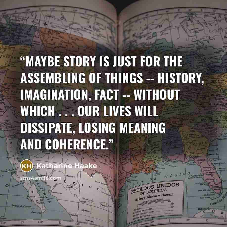 “Maybe story is just for the assembling of things -- history, imagination, fact -- without which . . . our lives will dissipate, losing meaning and coherence.” quote by Katharine Haake