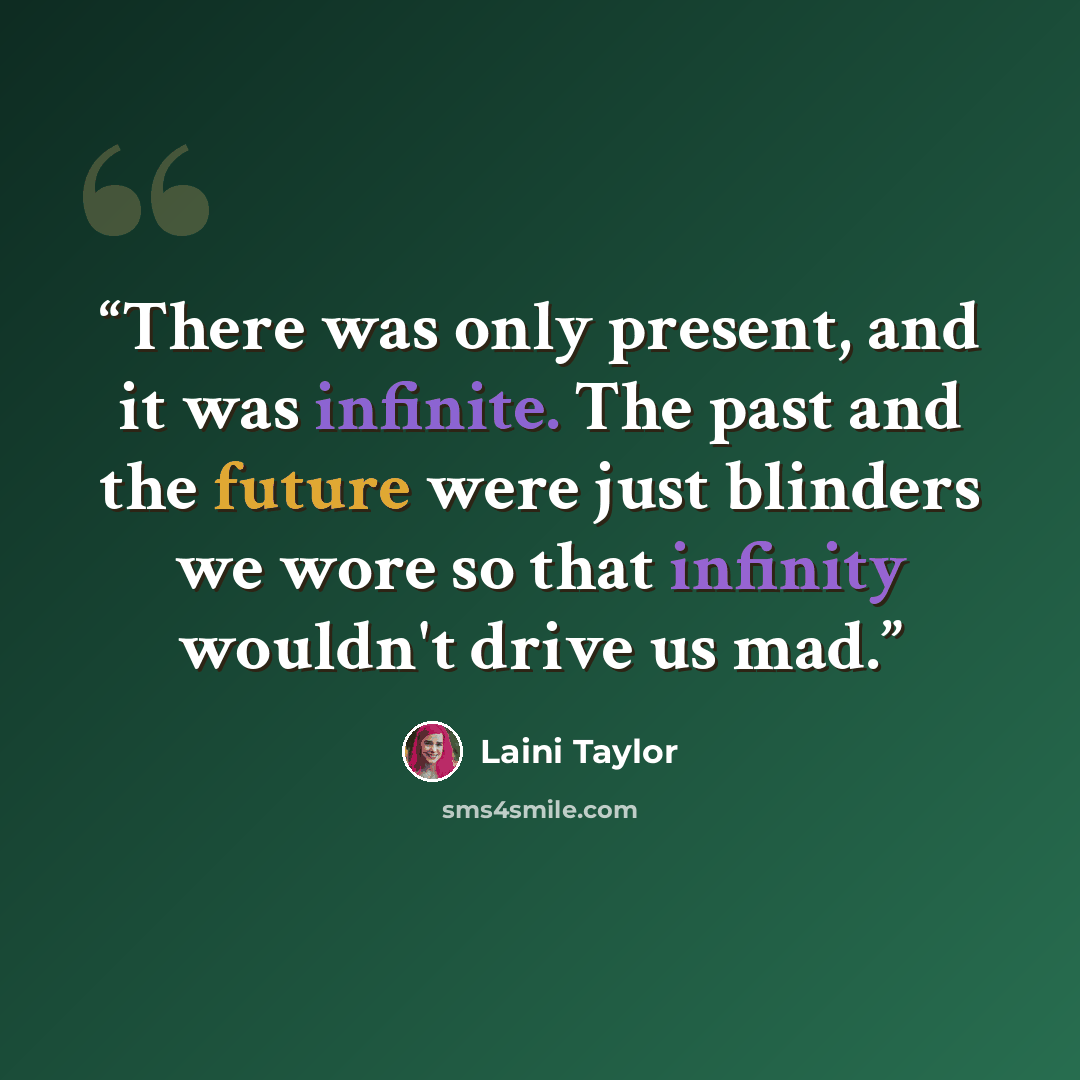 “There was only present, and it was infinite. The past and the future were just blinders we wore so that infinity wouldn't drive us mad.” quote by Laini Taylor