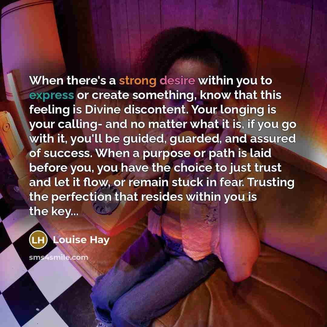 “When there's a strong desire within you to express or create something, know that this feeling is Divine discontent. Your longing is your calling- and no matter what it is, if you go with it, you'll be guided, guarded, and assured of success. When a purpose or path is laid before you, you have the…” quote by Louise Hay