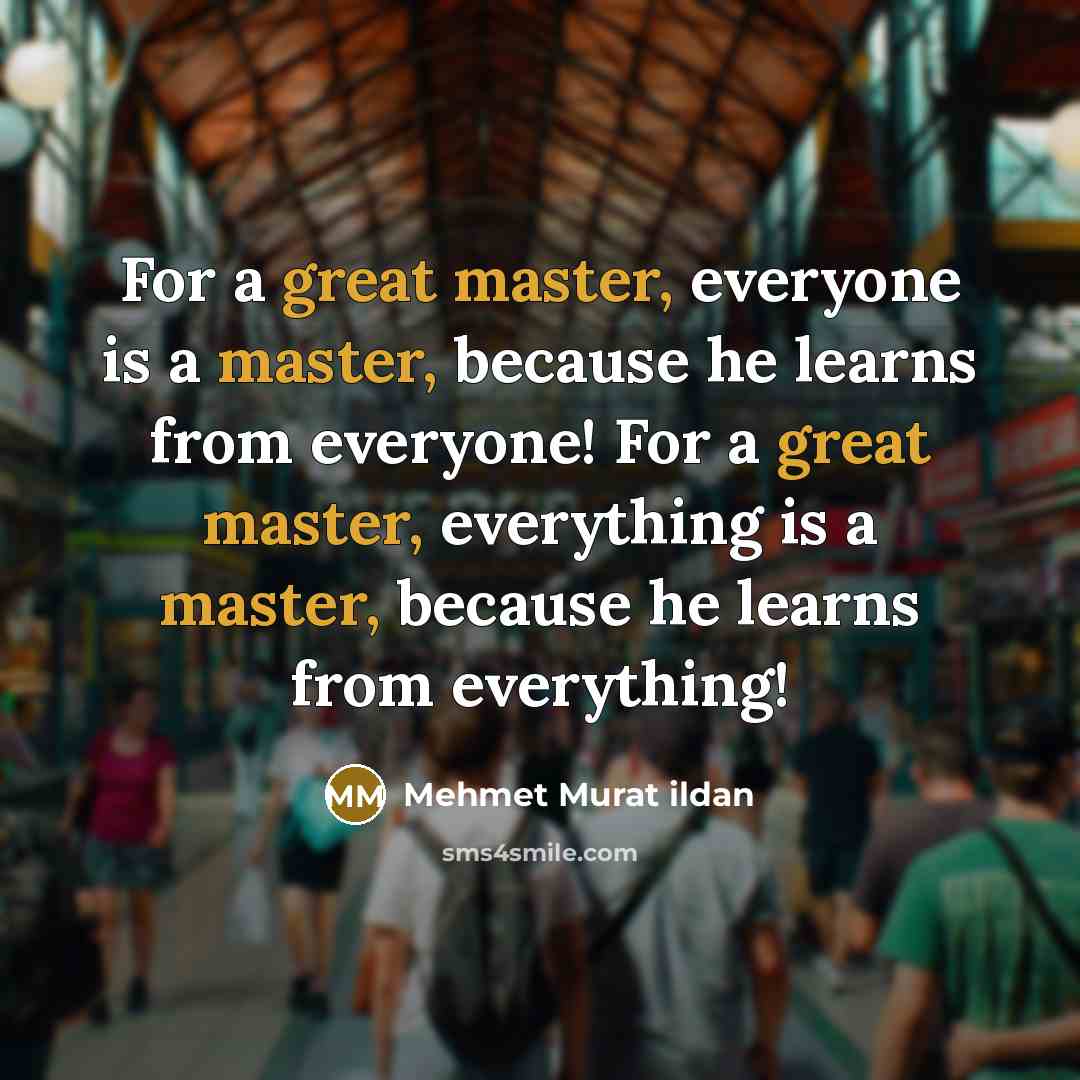 “For a great master, everyone is a master, because he learns from everyone! For a great master, everything is a master, because he learns from everything!” quote by Mehmet Murat Ildan