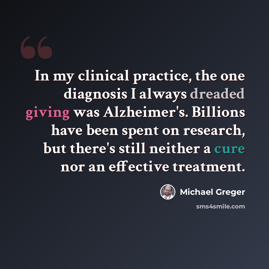 “In my clinical practice, the one diagnosis I always dreaded giving was Alzheimer's. Billions have been spent on research, but there's still neither a cure nor an effective treatment.” quote by Michael Greger