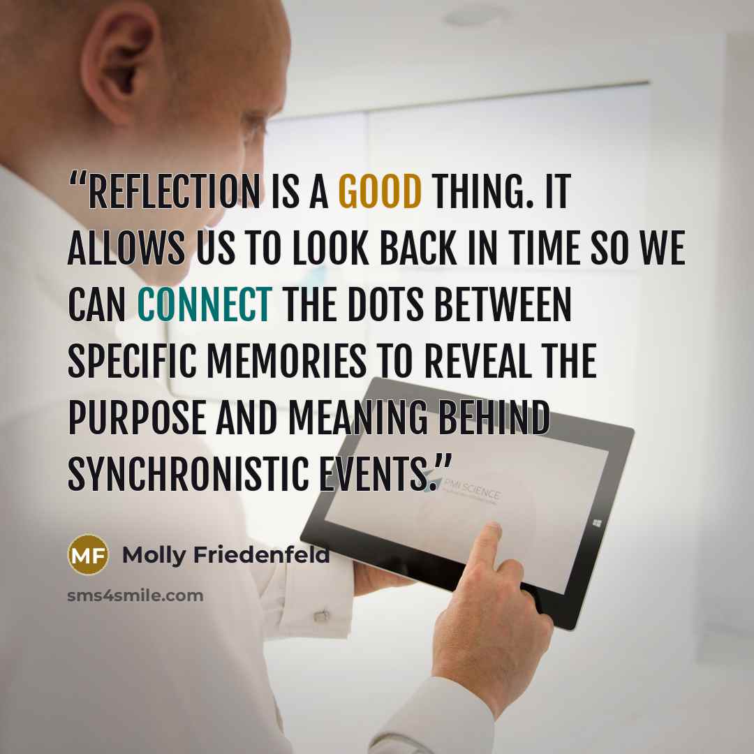 “Reflection is a good thing. It allows us to look back in time so we can connect the dots between specific memories to reveal the purpose and meaning behind synchronistic events.” quote by Molly Friedenfeld