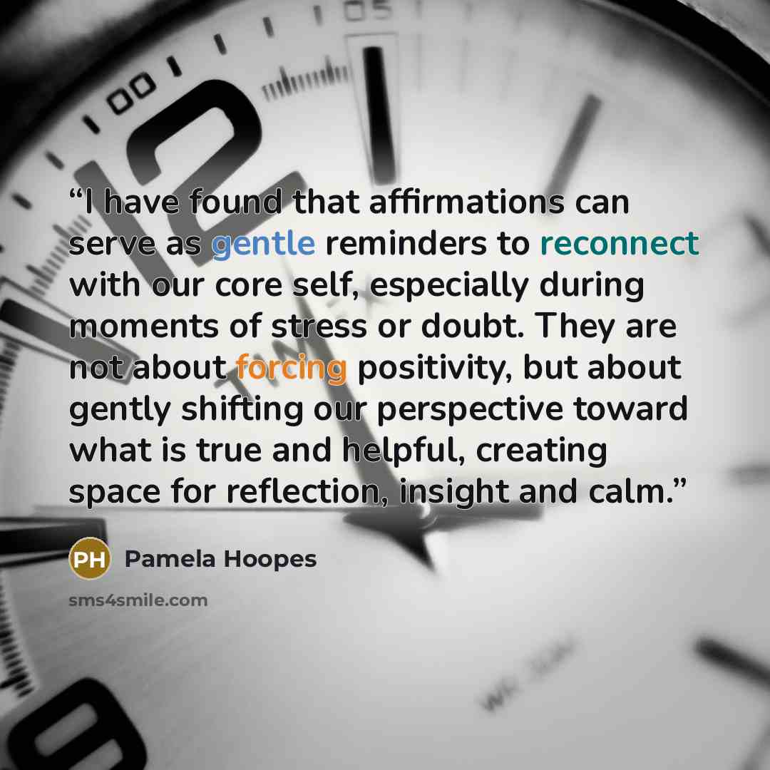 “I have found that affirmations can serve as gentle reminders to reconnect with our core self, especially during moments of stress or doubt. They are not about forcing positivity, but about gently shifting our perspective toward what is true and helpful, creating space for reflection, insight and…” quote by Pamela Hoopes