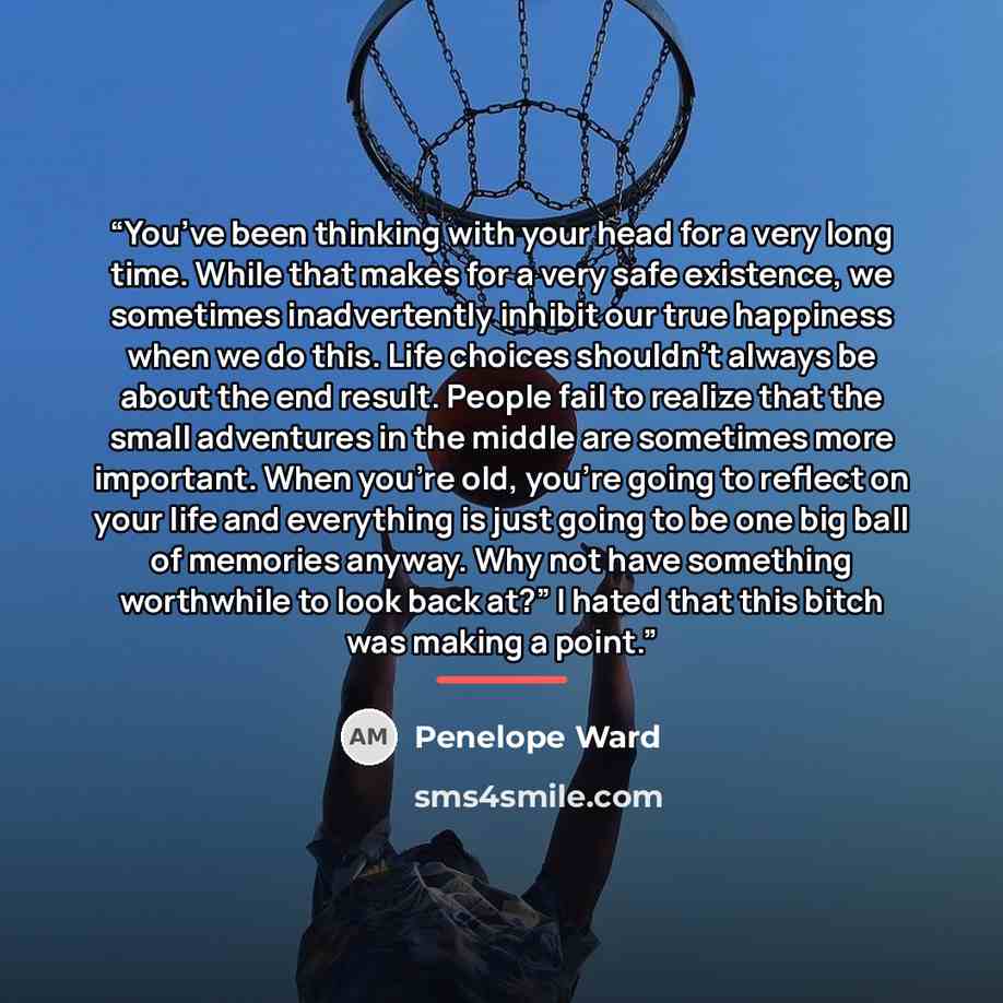 “You’ve been thinking with your head for a very long time. While that makes for a very safe existence, we sometimes inadvertently inhibit our true happiness when we do this. Life choices shouldn’t always be about the end result. People fail to realize that the small adventures in the middle are…” quote by Penelope Ward