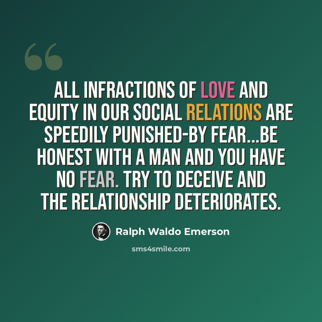 “All infractions of love and equity in our social relations are speedily punished-by fear...be honest with a man and you have no fear. Try to deceive and the relationship deteriorates.” quote by Ralph Waldo Emerson