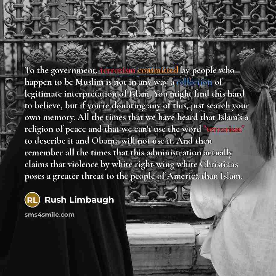 “To the government, terrorism committed by people who happen to be Muslim is not in any way a reflection of legitimate interpretation of Islam. You might find this hard to believe, but if you're doubting any of this, just search your own memory. All the times that we have heard that Islam's a…” quote by Rush Limbaugh