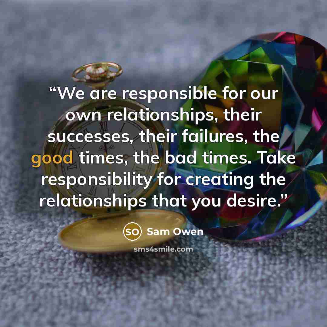 “We are responsible for our own relationships, their successes, their failures, the good times, the bad times. Take responsibility for creating the relationships that you desire.” quote by Sam Owen