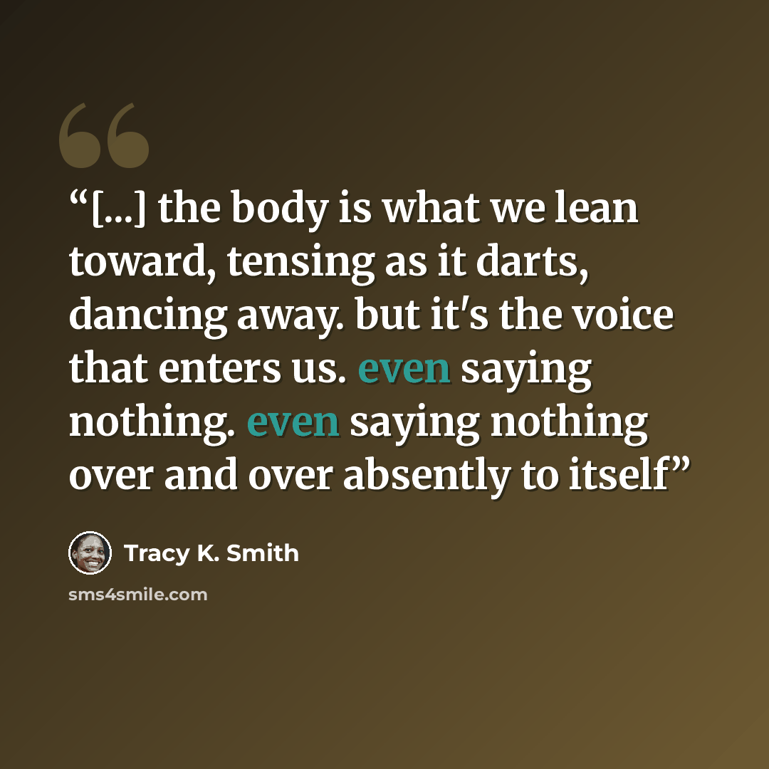 “[...] the body is what we lean toward, tensing as it darts, dancing away. but it's the voice that enters us. even saying nothing. even saying nothing over and over absently to itself” quote by Tracy K. Smith