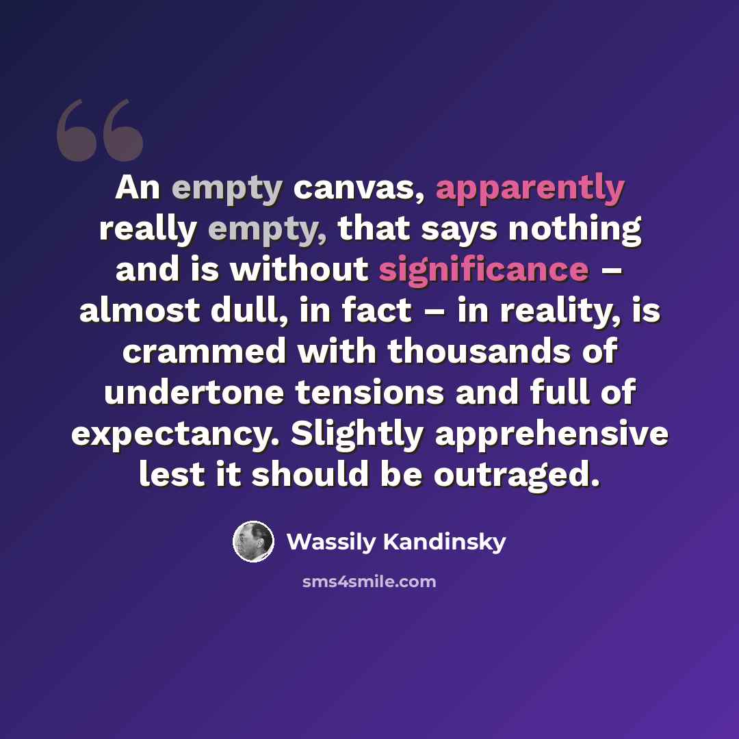 “An empty canvas, apparently really empty, that says nothing and is without significance – almost dull, in fact – in reality, is crammed with thousands of undertone tensions and full of expectancy. Slightly apprehensive lest it should be outraged.” quote by Wassily Kandinsky