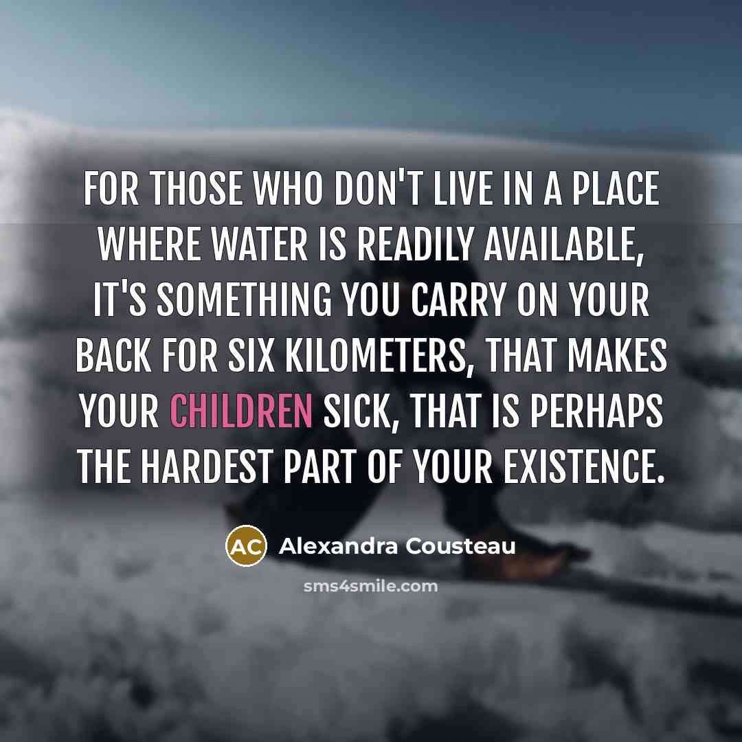 “For those who don't live in a place where water is readily available, it's something you carry on your back for six kilometers, that makes your children sick, that is perhaps the hardest part of your existence.” quote by Alexandra Cousteau