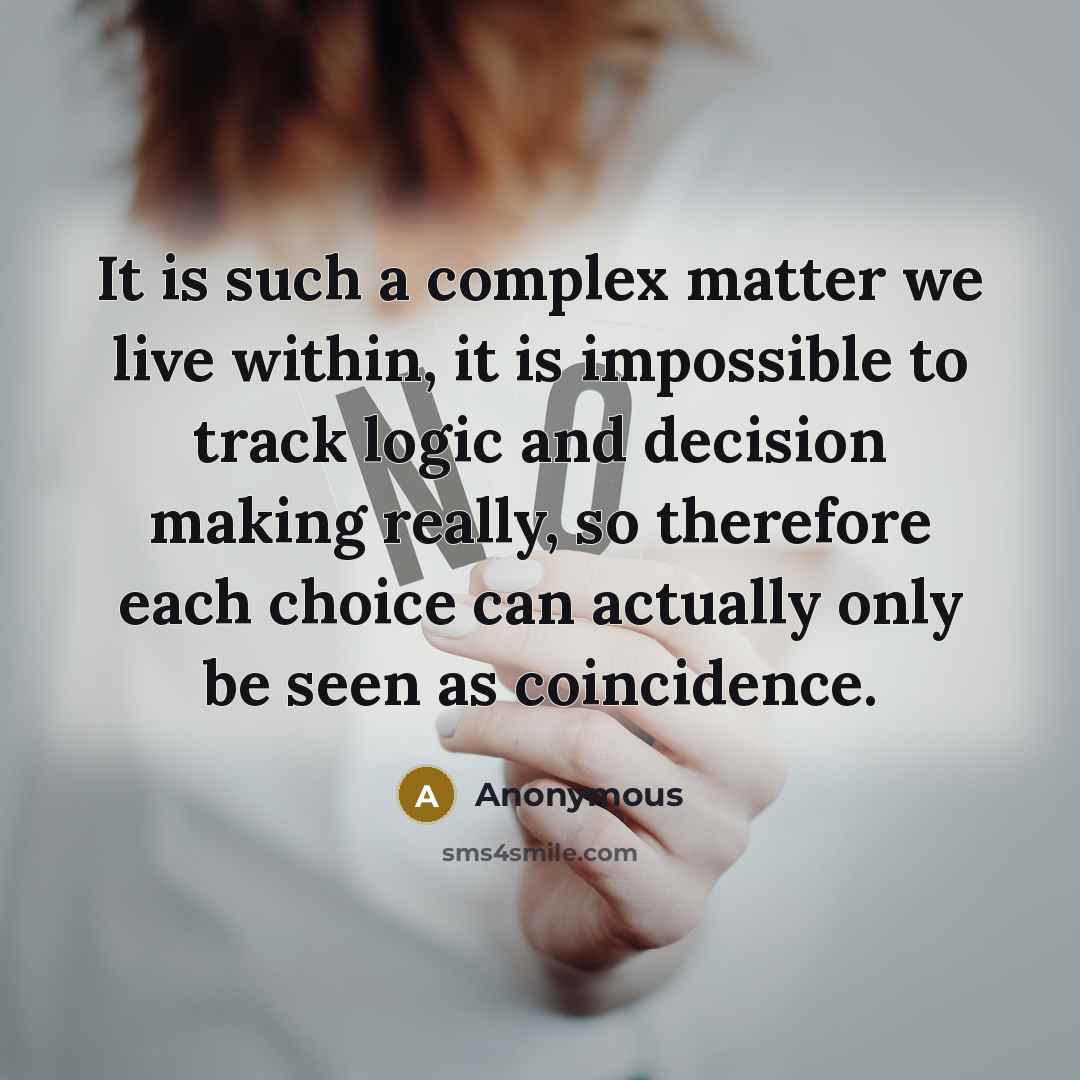 “It is such a complex matter we live within, it is impossible to track logic and decision making really, so therefore each choice can actually only be seen as coincidence.” quote by Anonymous