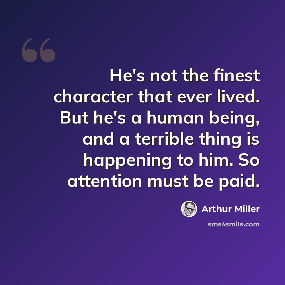 “He's not the finest character that ever lived. But he's a human being, and a terrible thing is happening to him. So attention must be paid.” quote by Arthur Miller
