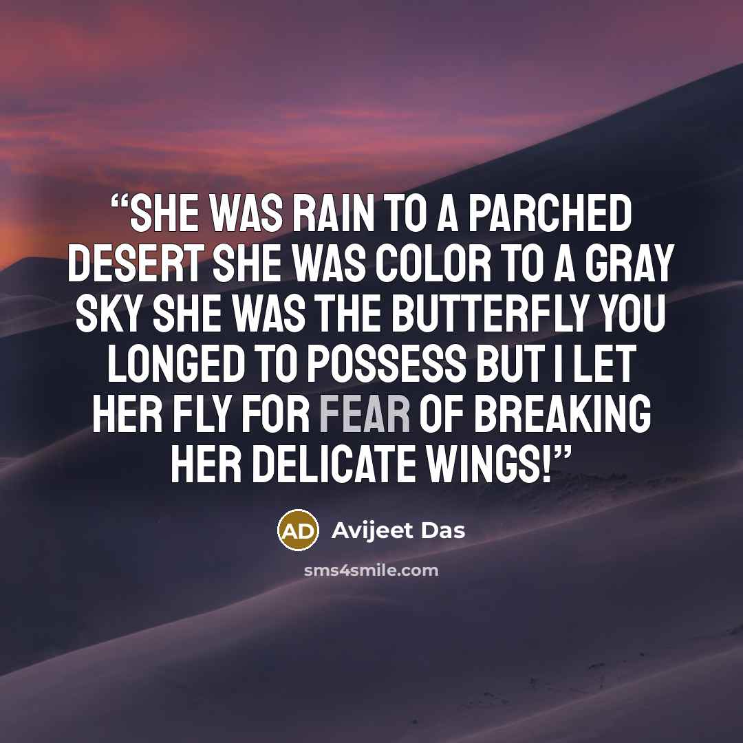 “She was rain to a parched desert She was color to a gray sky She was the butterfly you longed to possess But I let her fly For fear of breaking her delicate wings!” quote by Avijeet Das