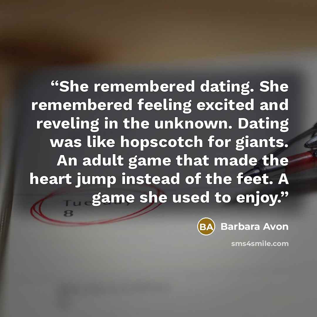 “She remembered dating. She remembered feeling excited and reveling in the unknown. Dating was like hopscotch for giants. An adult game that made the heart jump instead of the feet. A game she used to enjoy.” quote by Barbara Avon
