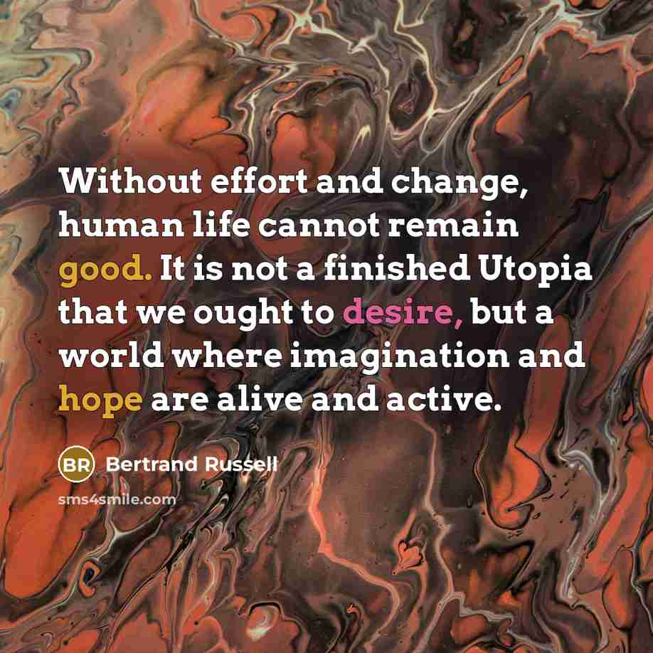“Without effort and change, human life cannot remain good. It is not a finished Utopia that we ought to desire, but a world where imagination and hope are alive and active.” quote by Bertrand Russell