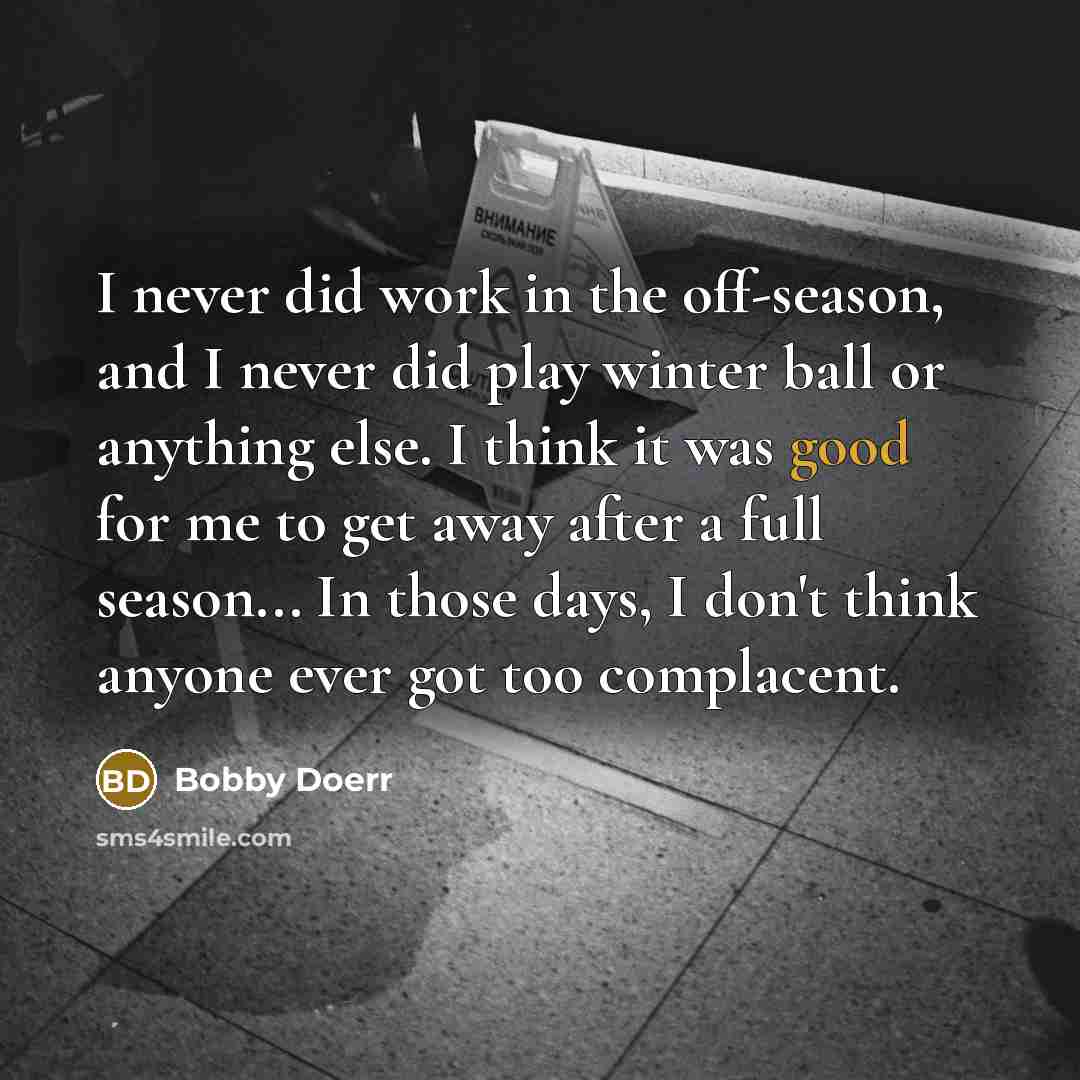 “I never did work in the off-season, and I never did play winter ball or anything else. I think it was good for me to get away after a full season... In those days, I don't think anyone ever got too complacent.” quote by Bobby Doerr