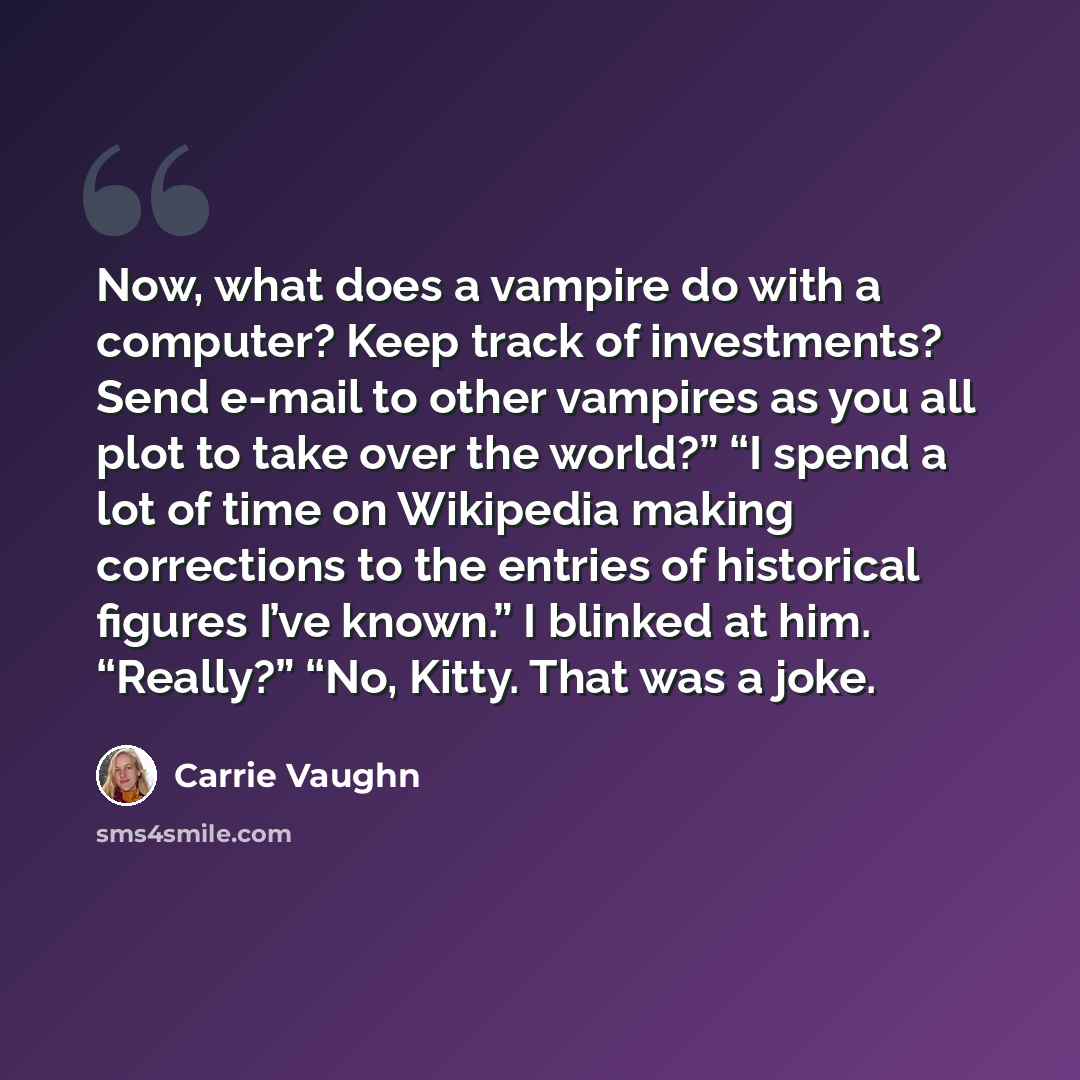 “Now, what does a vampire do with a computer? Keep track of investments? Send e-mail to other vampires as you all plot to take over the world?” “I spend a lot of time on Wikipedia making corrections to the entries of historical figures I’ve known.” I blinked at him. “Really?” “No, Kitty. That was a…” quote by Carrie Vaughn
