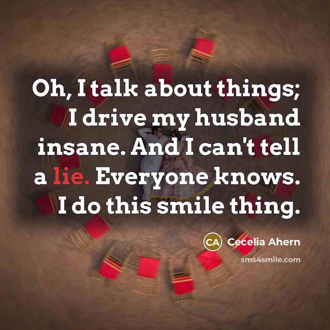 “Oh, I talk about things; I drive my husband insane. And I can't tell a lie. Everyone knows. I do this smile thing.” quote by Cecelia Ahern