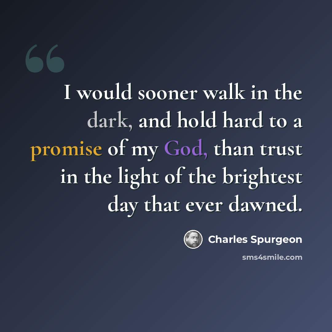 “I would sooner walk in the dark, and hold hard to a promise of my God, than trust in the light of the brightest day that ever dawned.” quote by Charles Spurgeon
