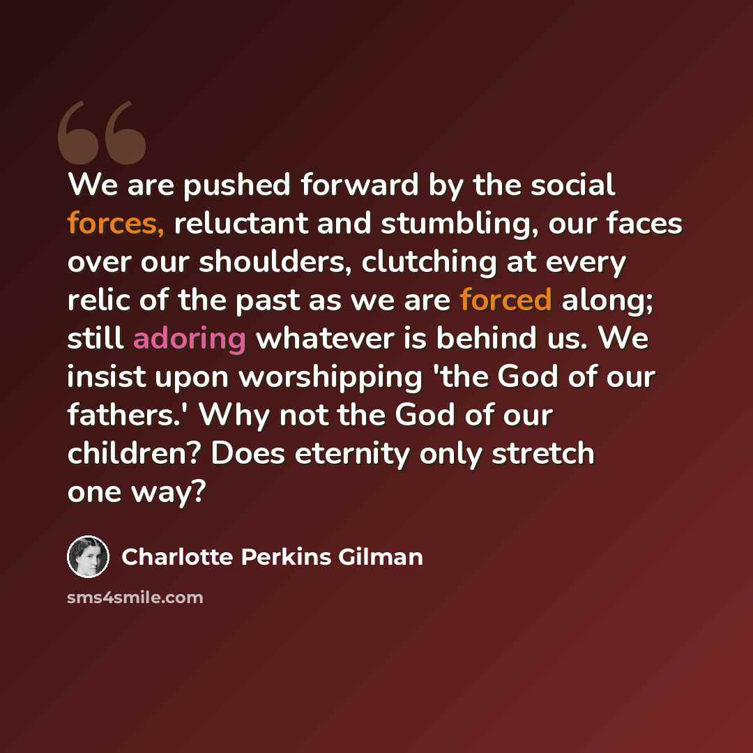 “We are pushed forward by the social forces, reluctant and stumbling, our faces over our shoulders, clutching at every relic of the past as we are forced along; still adoring whatever is behind us. We insist upon worshipping 'the God of our fathers.' Why not the God of our children? Does eternity…” quote by Charlotte Perkins Gilman