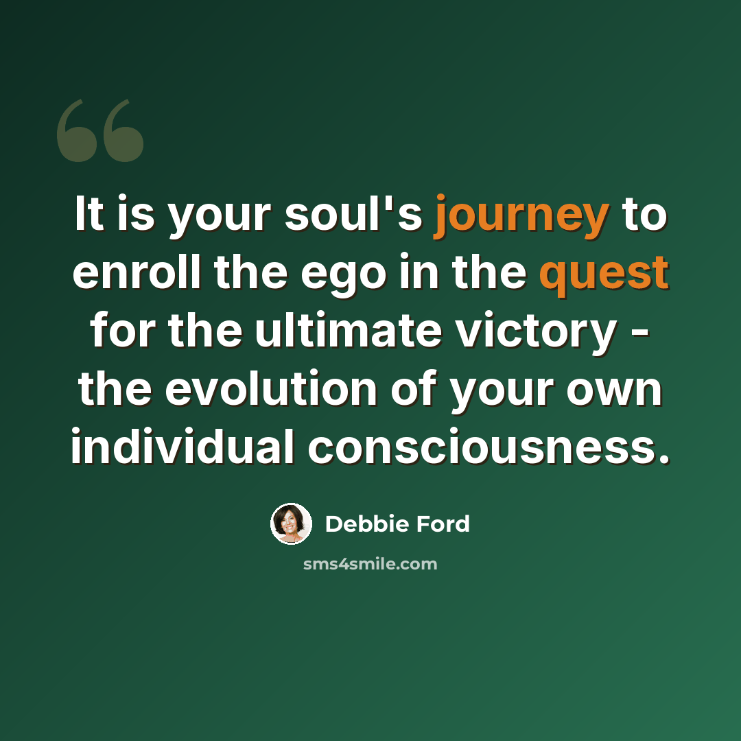 “It is your soul's journey to enroll the ego in the quest for the ultimate victory - the evolution of your own individual consciousness.” quote by Debbie Ford