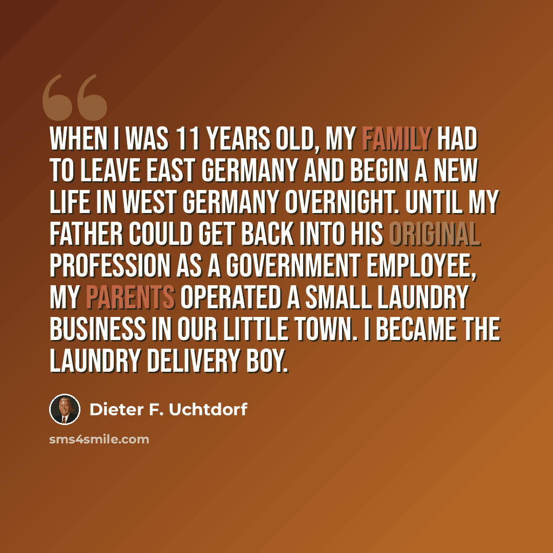 “When I was 11 years old, my family had to leave East Germany and begin a new life in West Germany overnight. Until my father could get back into his original profession as a government employee, my parents operated a small laundry business in our little town. I became the laundry delivery boy.” quote by Dieter F. Uchtdorf
