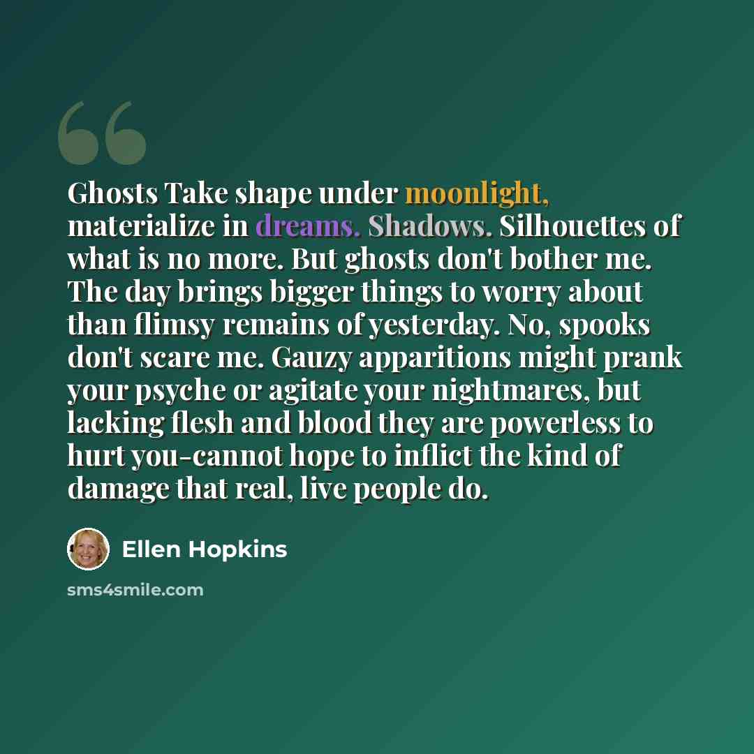 “Ghosts Take shape under moonlight, materialize in dreams. Shadows. Silhouettes of what is no more. But ghosts don't bother me. The day brings bigger things to worry about than flimsy remains of yesterday. No, spooks don't scare me. Gauzy apparitions might prank your psyche or agitate your…” quote by Ellen Hopkins