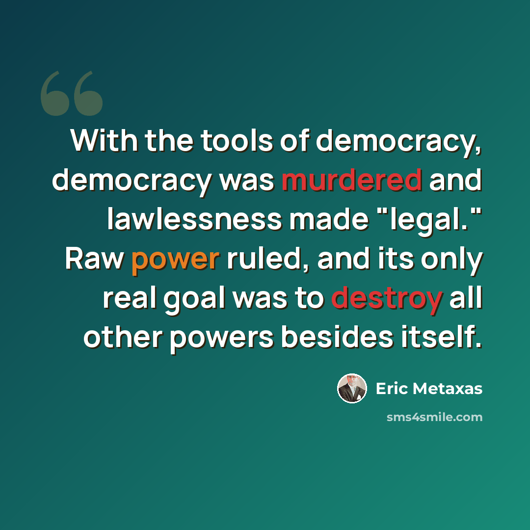 “With the tools of democracy, democracy was murdered and lawlessness made "legal." Raw power ruled, and its only real goal was to destroy all other powers besides itself.” quote by Eric Metaxas