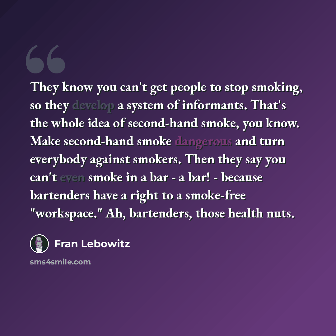 “They know you can't get people to stop smoking, so they develop a system of informants. That's the whole idea of second-hand smoke, you know. Make second-hand smoke dangerous and turn everybody against smokers. Then they say you can't even smoke in a bar - a bar! - because bartenders have a right…” quote by Fran Lebowitz