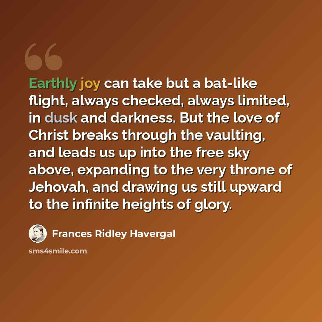 “Earthly joy can take but a bat-like flight, always checked, always limited, in dusk and darkness. But the love of Christ breaks through the vaulting, and leads us up into the free sky above, expanding to the very throne of Jehovah, and drawing us still upward to the infinite heights of glory.” quote by Frances Ridley Havergal