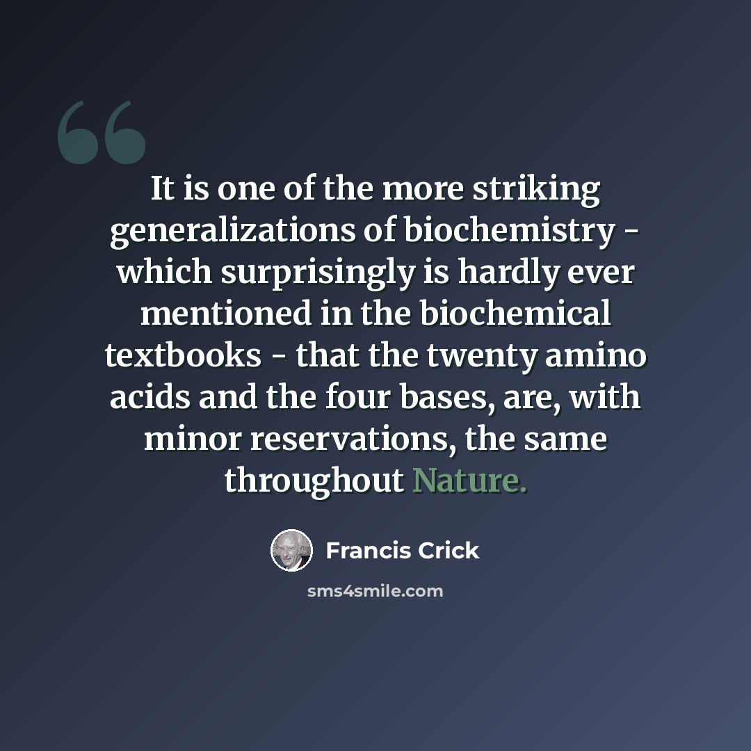 “It is one of the more striking generalizations of biochemistry - which surprisingly is hardly ever mentioned in the biochemical textbooks - that the twenty amino acids and the four bases, are, with minor reservations, the same throughout Nature.” quote by Francis Crick