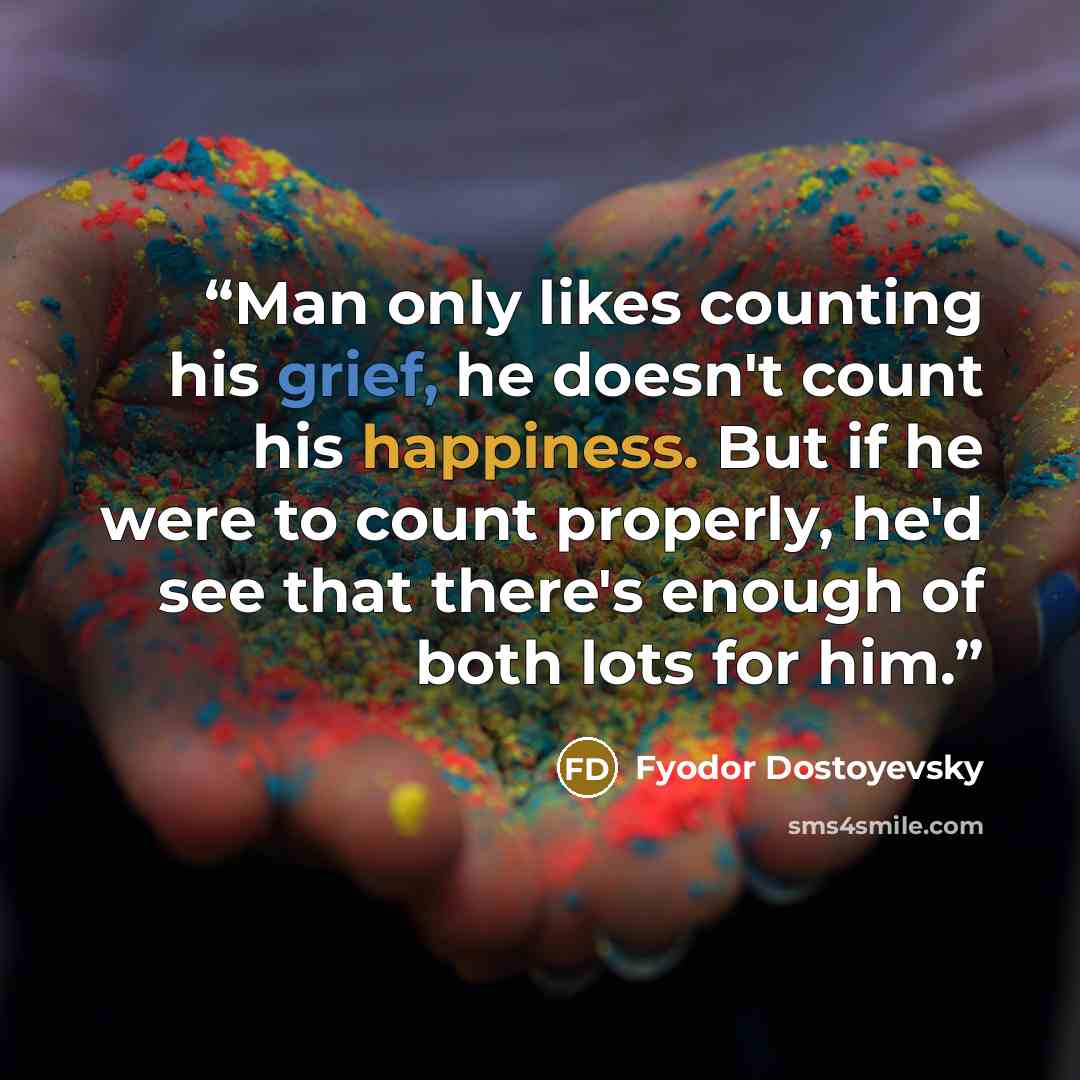 “Man only likes counting his grief, he doesn't count his happiness. But if he were to count properly, he'd see that there's enough of both lots for him.” quote by Fyodor Dostoyevsky