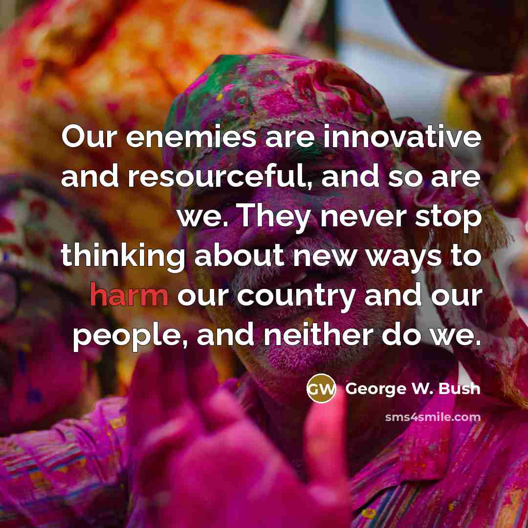 “Our enemies are innovative and resourceful, and so are we. They never stop thinking about new ways to harm our country and our people, and neither do we.” quote by George W. Bush