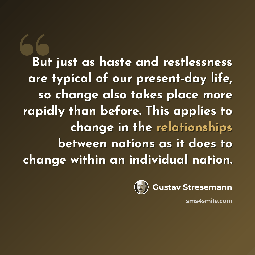 “But just as haste and restlessness are typical of our present-day life, so change also takes place more rapidly than before. This applies to change in the relationships between nations as it does to change within an individual nation.” quote by Gustav Stresemann