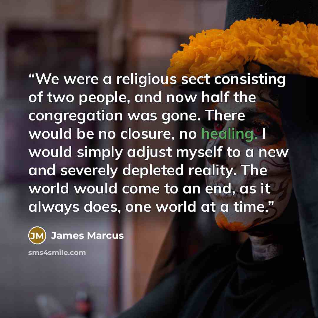 “We were a religious sect consisting of two people, and now half the congregation was gone. There would be no closure, no healing. I would simply adjust myself to a new and severely depleted reality. The world would come to an end, as it always does, one world at a time.” quote by James Marcus