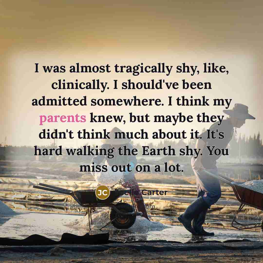 “I was almost tragically shy, like, clinically. I should've been admitted somewhere. I think my parents knew, but maybe they didn't think much about it. It's hard walking the Earth shy. You miss out on a lot.” quote by Joelle Carter