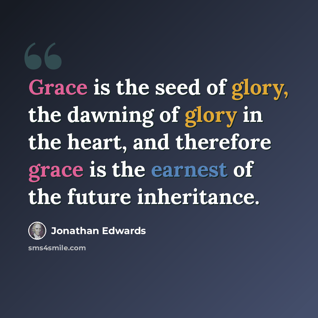 “Grace is the seed of glory, the dawning of glory in the heart, and therefore grace is the earnest of the future inheritance.” quote by Jonathan Edwards