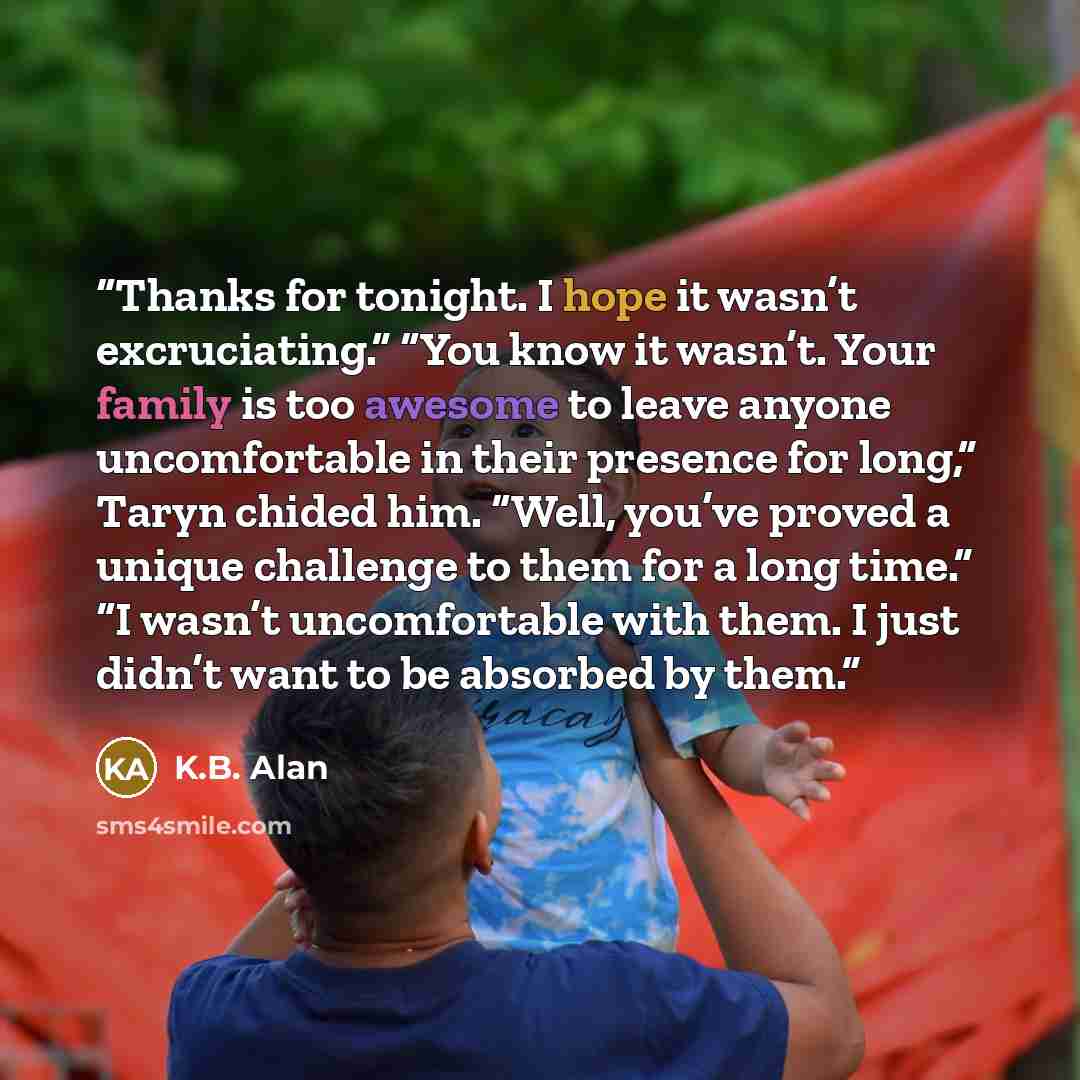 “Thanks for tonight. I hope it wasn’t excruciating.” “You know it wasn’t. Your family is too awesome to leave anyone uncomfortable in their presence for long,” Taryn chided him. “Well, you’ve proved a unique challenge to them for a long time.” “I wasn’t uncomfortable with them. I just didn’t want…” quote by K.B. Alan