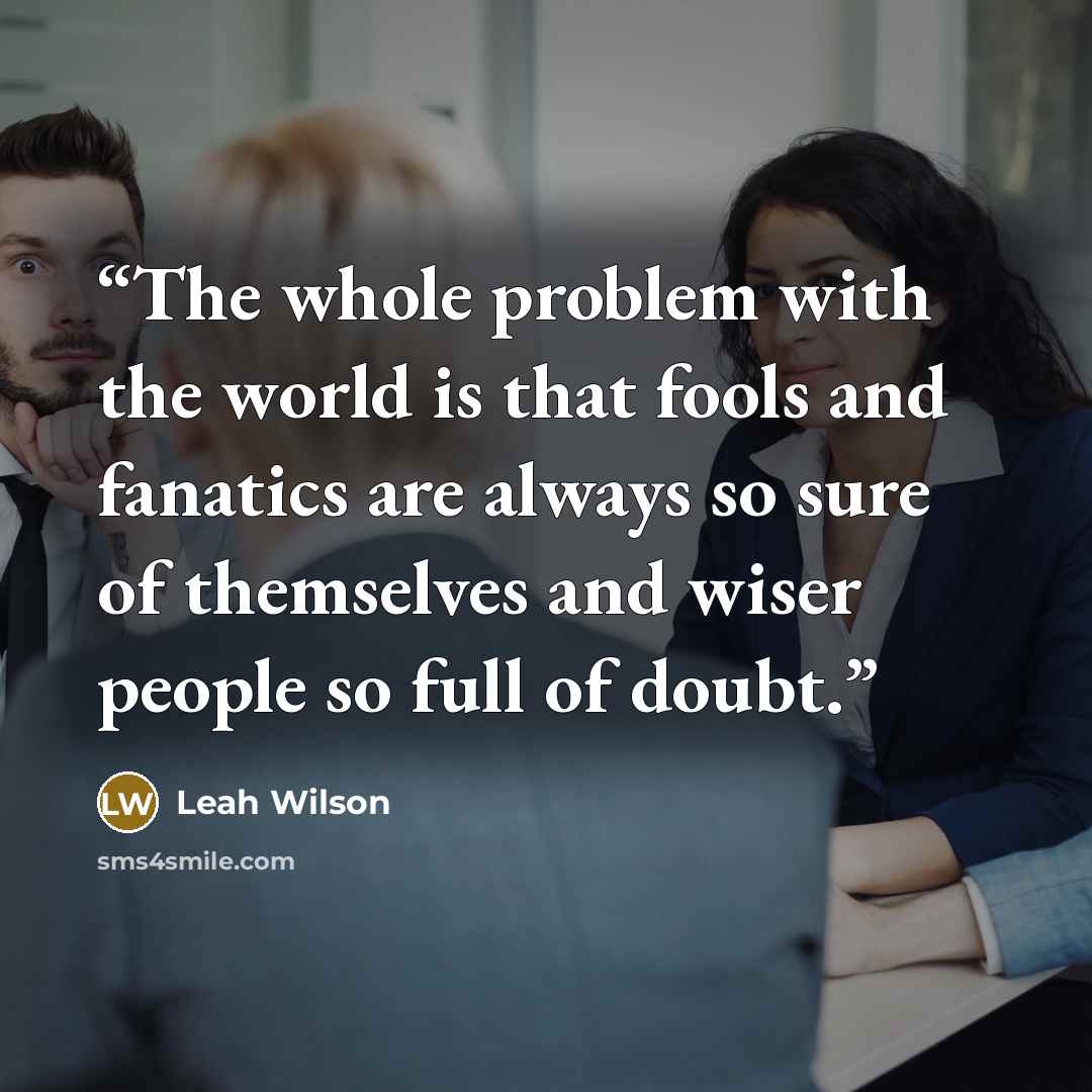 “The whole problem with the world is that fools and fanatics are always so sure of themselves and wiser people so full of doubt.” quote by Leah Wilson