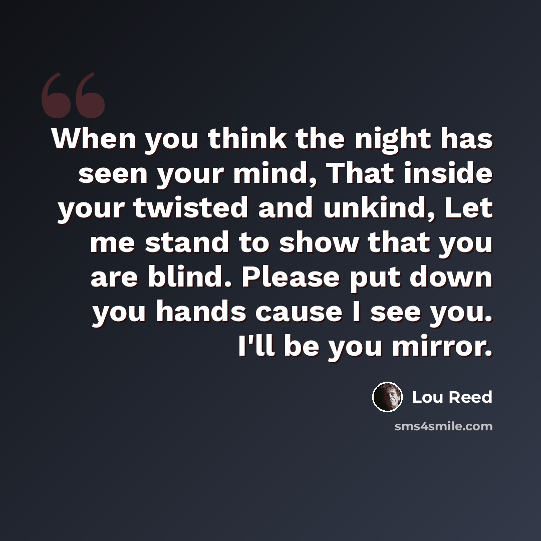 “When you think the night has seen your mind, That inside your twisted and unkind, Let me stand to show that you are blind. Please put down you hands cause I see you. I'll be you mirror.” quote by Lou Reed