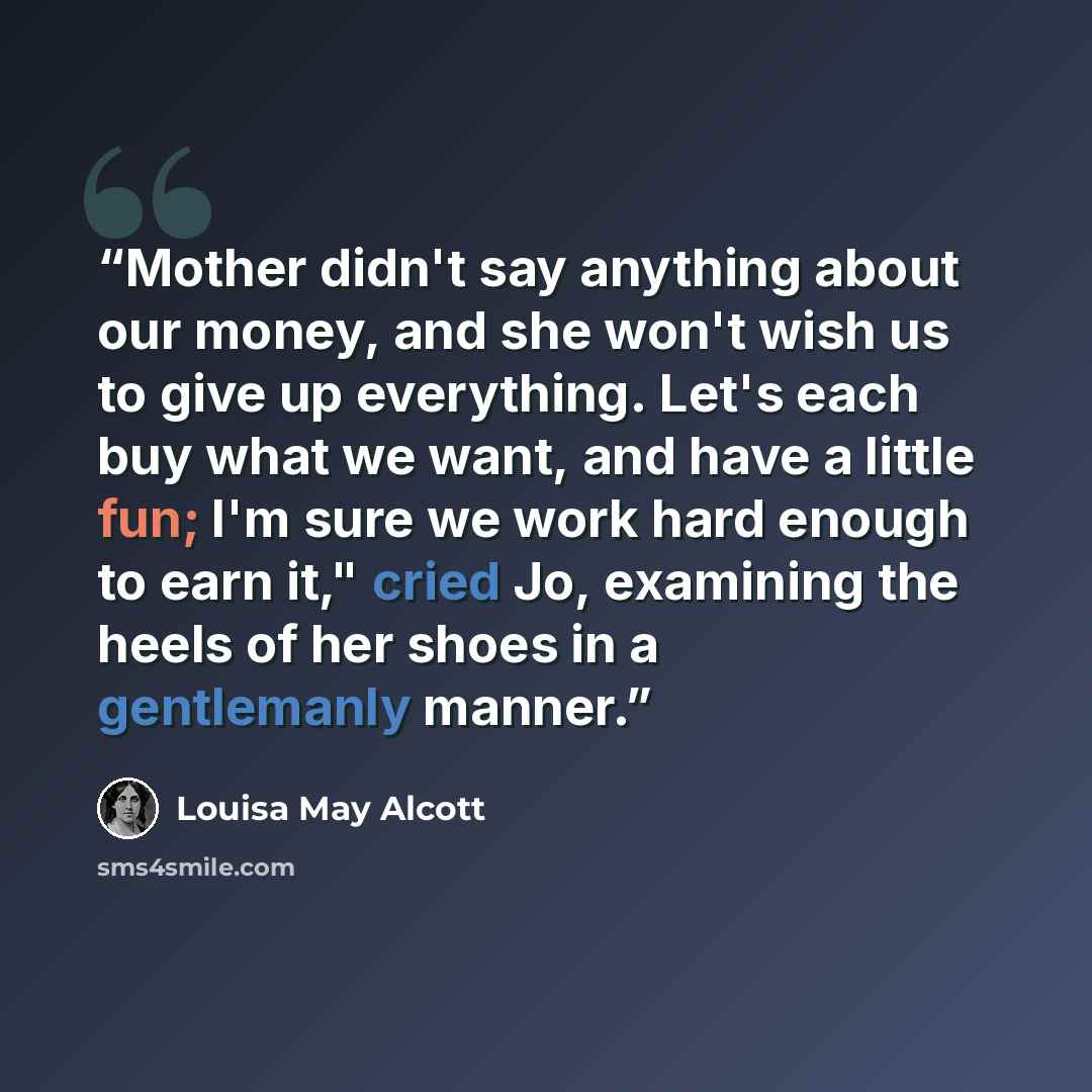 “Mother didn't say anything about our money, and she won't wish us to give up everything. Let's each buy what we want, and have a little fun; I'm sure we work hard enough to earn it," cried Jo, examining the heels of her shoes in a gentlemanly manner.” quote by Louisa May Alcott