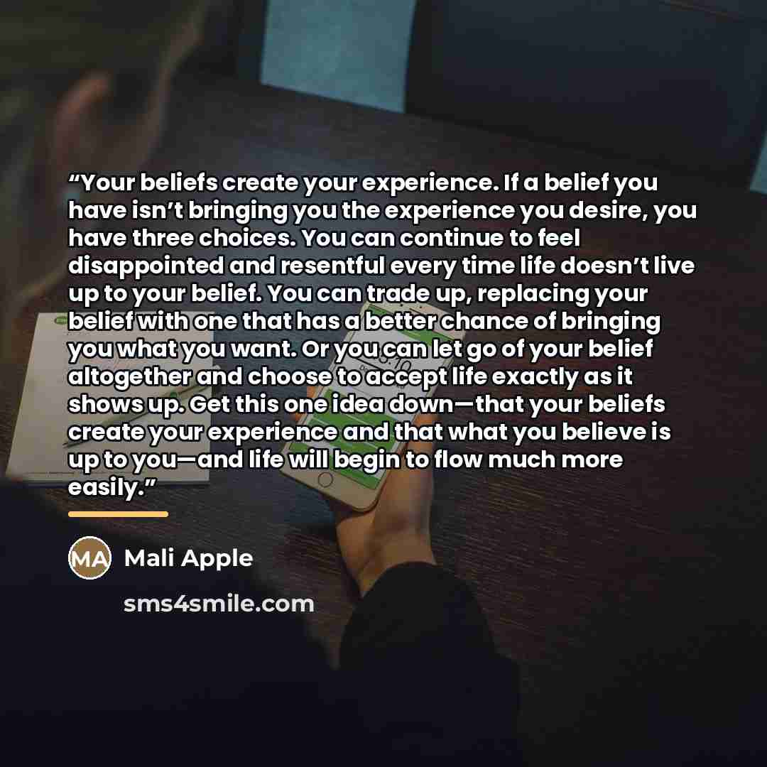 “Your beliefs create your experience. If a belief you have isn’t bringing you the experience you desire, you have three choices. You can continue to feel disappointed and resentful every time life doesn’t live up to your belief. You can trade up, replacing your belief with one that has a better…” quote by Mali Apple