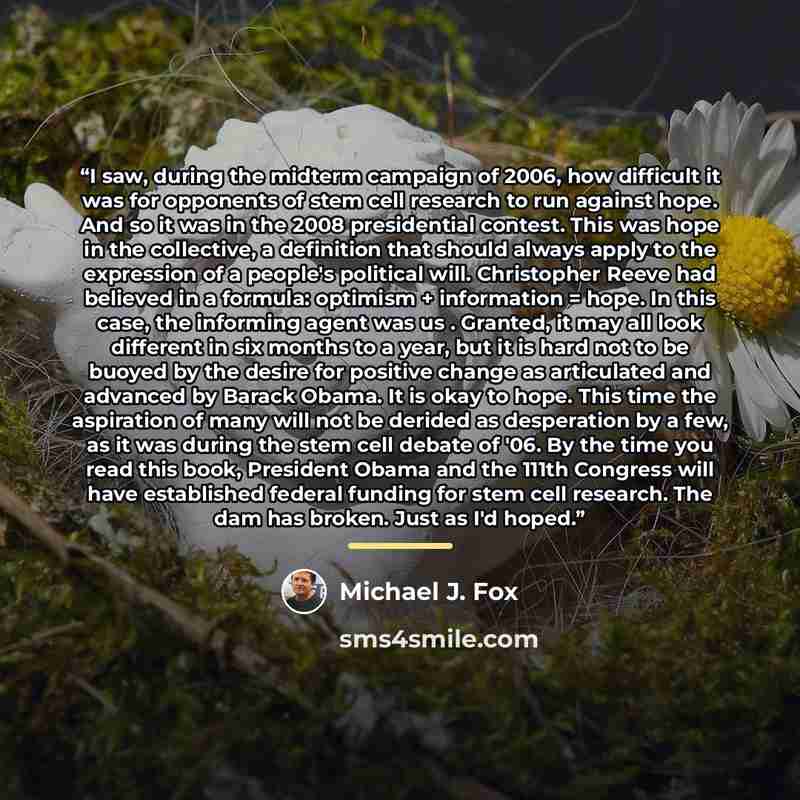 “I saw, during the midterm campaign of 2006, how difficult it was for opponents of stem cell research to run against hope. And so it was in the 2008 presidential contest. This was hope in the collective, a definition that should always apply to the expression of a people's political will…” quote by Michael J. Fox