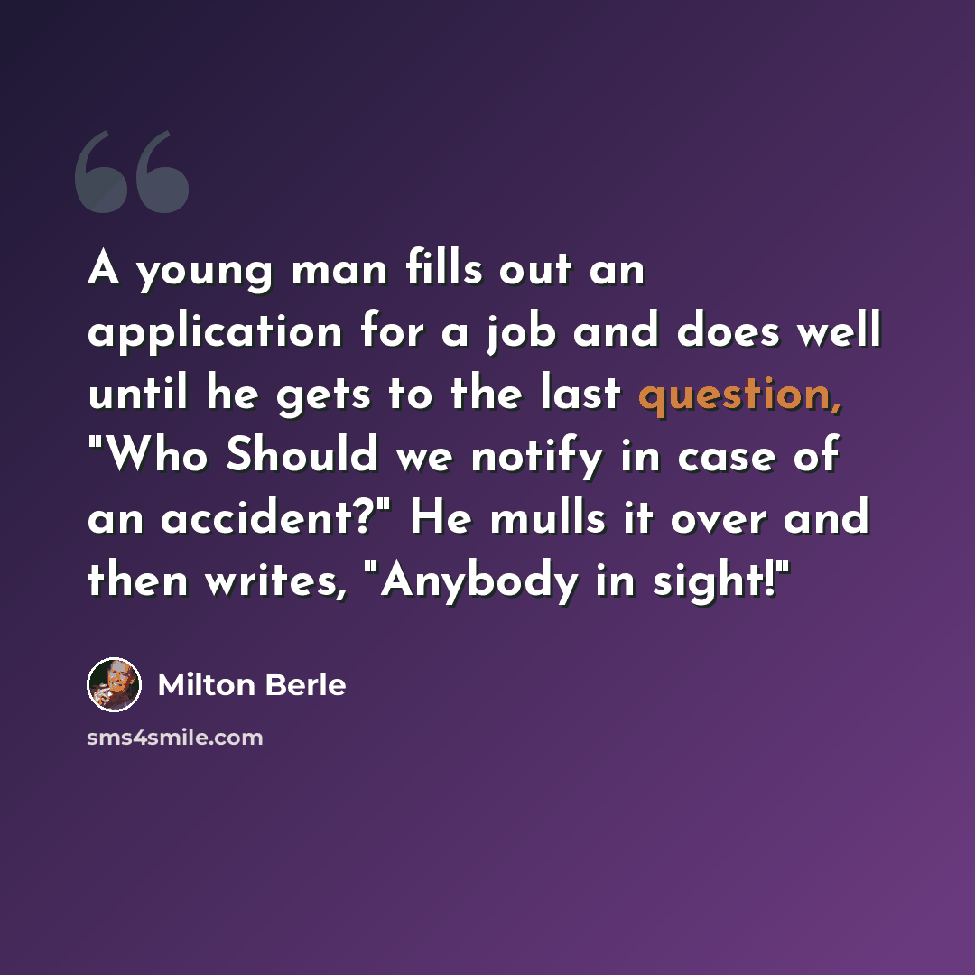 “A young man fills out an application for a job and does well until he gets to the last question, "Who Should we notify in case of an accident?" He mulls it over and then writes, "Anybody in sight!"” quote by Milton Berle