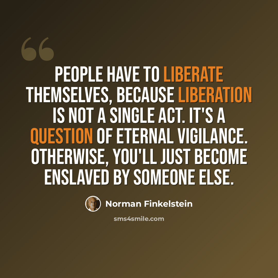 “People have to liberate themselves, because liberation is not a single act. It's a question of eternal vigilance. Otherwise, you'll just become enslaved by someone else.” quote by Norman Finkelstein