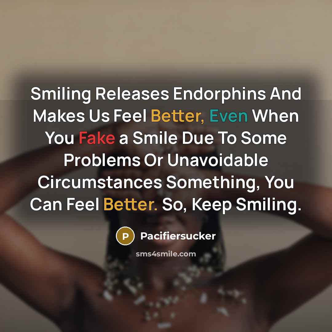 “Smiling Releases Endorphins And Makes Us Feel Better, Even When You Fake a Smile Due To Some Problems Or Unavoidable Circumstances Something, You Can Feel Better. So, Keep Smiling.” quote by Pacifiersucker