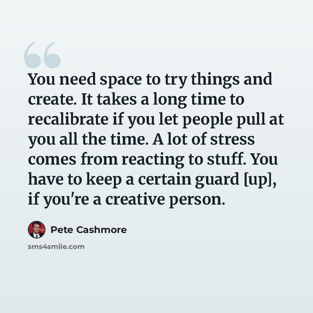 “You need space to try things and create. It takes a long time to recalibrate if you let people pull at you all the time. A lot of stress comes from reacting to stuff. You have to keep a certain guard [up], if you're a creative person.” quote by Pete Cashmore