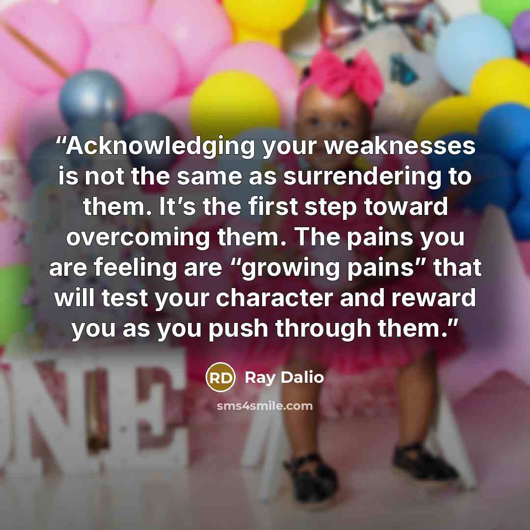 “Acknowledging your weaknesses is not the same as surrendering to them. It’s the first step toward overcoming them. The pains you are feeling are “growing pains” that will test your character and reward you as you push through them.” quote by Ray Dalio